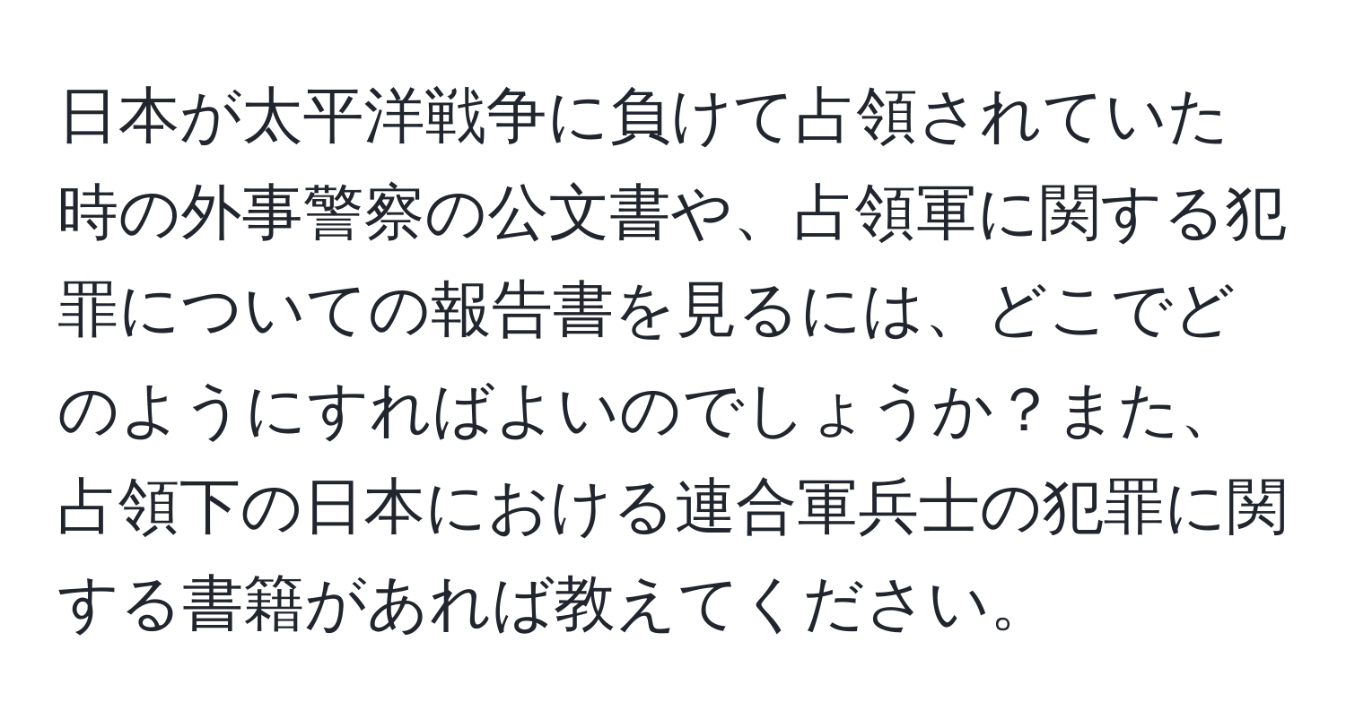 日本が太平洋戦争に負けて占領されていた時の外事警察の公文書や、占領軍に関する犯罪についての報告書を見るには、どこでどのようにすればよいのでしょうか？また、占領下の日本における連合軍兵士の犯罪に関する書籍があれば教えてください。