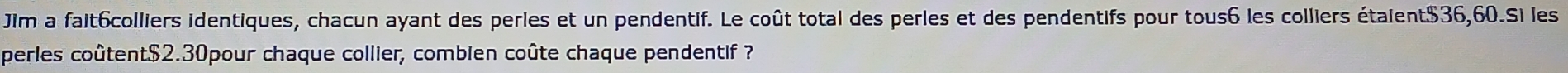Jim a fait6colliers identiques, chacun ayant des perles et un pendentif. Le coût total des perles et des pendentifs pour tous6 les colliers étaient $36,60.Si les 
perles coûtent $2.30pour chaque collier, combien coûte chaque pendentif ?