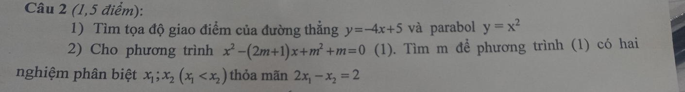 (1,5 điểm): 
1) Tìm tọa độ giao điểm của đường thăng y=-4x+5 và parabol y=x^2
2) Cho phương trình x^2-(2m+1)x+m^2+m=0 (1). Tìm m để phương trình (1) có hai 
nghiệm phân biệt x_1;x_2(x_1 thỏa mãn 2x_1-x_2=2