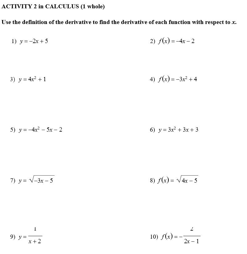 ACTIVITY 2 in CALCULUS (1 whole) 
Use the definition of the derivative to find the derivative of each function with respect to x. 
1) y=-2x+5 2) f(x)=-4x-2
3) y=4x^2+1 4) f(x)=-3x^2+4
5) y=-4x^2-5x-2 6) y=3x^2+3x+3
7) y=sqrt(-3x-5) 8) f(x)=sqrt(4x-5)
9) y= 1/x+2  10) f(x)=- 2/2x-1 