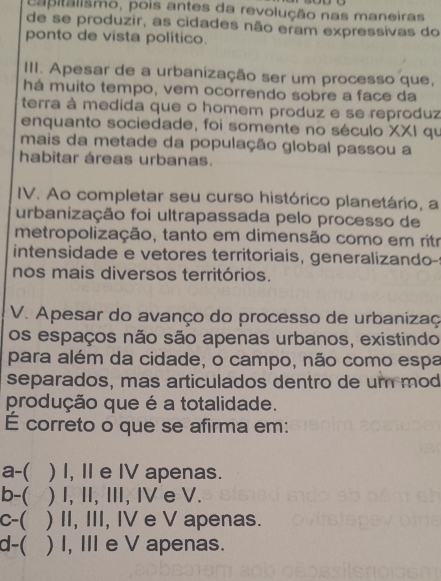 capitalismo, pois antes da revolução nas maneiras
de se produzir, as cidades não eram expressivas do
ponto de vista político.
III. Apesar de a urbanização ser um processo que,
há muito tempo, vem ocorrendo sobre a face da
terra à medida que o homem produz e se reproduz
enquanto sociedade, foi somente no século XXI qu
mais da metade da população global passou a
habitar áreas urbanas.
IV. Ao completar seu curso histórico planetário, a
urbanização foi ultrapassada pelo processo de
metropolização, tanto em dimensão como em ritr
intensidade e vetores territoriais, generalizando-
nos mais diversos territórios.
V. Apesar do avanço do processo de urbanizaç
os espaços não são apenas urbanos, existindo
para além da cidade, o campo, não como espa
separados, mas articulados dentro de um mod
produção que é a totalidade.
É correto o que se afirma em:
a-( ) I, II e IV apenas.
b-( ) I, II, III, I e V.
c-( ) II, III, IV e V apenas.
d-( ) I, III e V apenas.