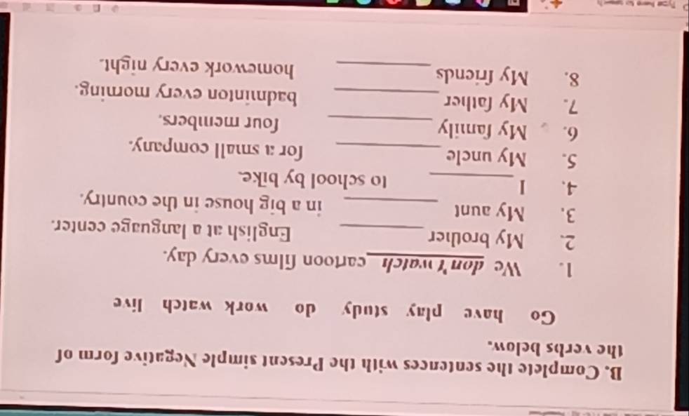 Complete the sentences with the Present simple Negative form of 
the verbs below. 
Go have play study do work watch live 
1. We don't watchcartoon films every day. 
2. My brother_ English at a language center. 
3. My aunt _in a big house in the country. 
4、 1_ to school by bike. 
5. My uncle_ for a small company. 
6. My family _four members. 
7. My father_ badminton every morning. 
8. My friends_ homework every night.