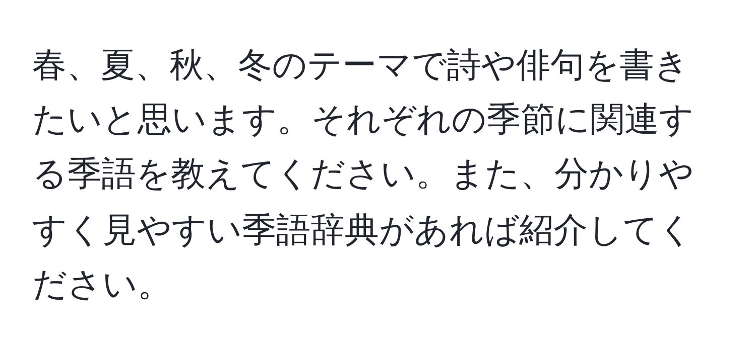 春、夏、秋、冬のテーマで詩や俳句を書きたいと思います。それぞれの季節に関連する季語を教えてください。また、分かりやすく見やすい季語辞典があれば紹介してください。