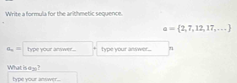 Write a formula for the arithmetic sequence.
a= 2,7,12,17,...
a_n= type your answer... + type your answer... n 
What is a_20 2 
type your answer...