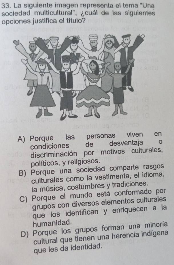 La siguiente imagen representa el tema “Una
sociedad multicultural", ¿cuál de las siguientes
opciones justifica el título?
A) Porque las personas viven en
condiciones de desventaja 。
discriminación por motivos culturales,
políticos, y religiosos.
B) Porque una sociedad comparte rasgos
culturales como la vestimenta, el idioma,
la música, costumbres y tradiciones.
C) Porque el mundo está conformado por
grupos con diversos elementos culturales
que los identifican y enriquecen a la
humanidad.
D) Porque los grupos forman una minoría
cultural que tienen una herencia indígena
que les da identidad.