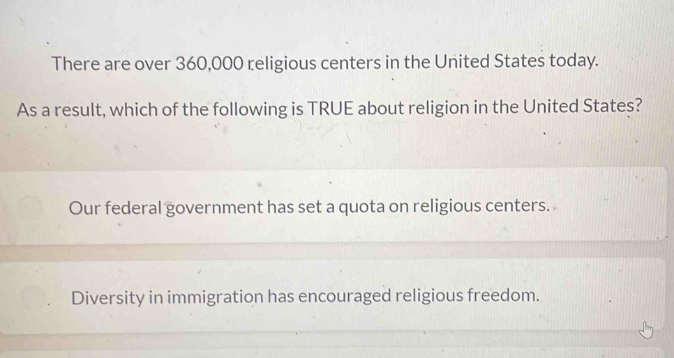 There are over 360,000 religious centers in the United States today.
As a result, which of the following is TRUE about religion in the United States?
Our federal government has set a quota on religious centers.
Diversity in immigration has encouraged religious freedom.