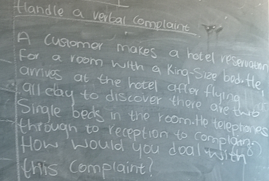 tlandle a verbal complaint 
A cusiomer makes a hotel reservatn 
for a room with a king-Sice bod, te 
arrives at the hotel after flying 
all day to discover there are thrs 
Single beds in the room. te telephones 
through to reception to complaig) 
How would you doal with 
this Complaint?