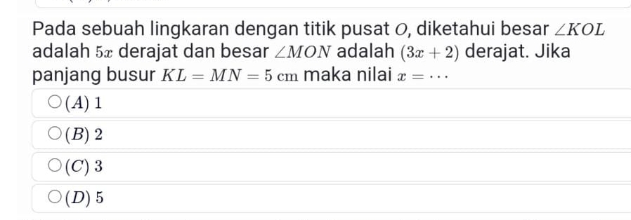 Pada sebuah lingkaran dengan titik pusat 0, diketahui besar ∠ KOL
adalah 5x derajat dan besar ∠ MON adalah (3x+2) derajat. Jika
panjang busur KL=MN=5cm maka nilai x=·s _
(A) 1
(B) 2
(C) 3
(D) 5