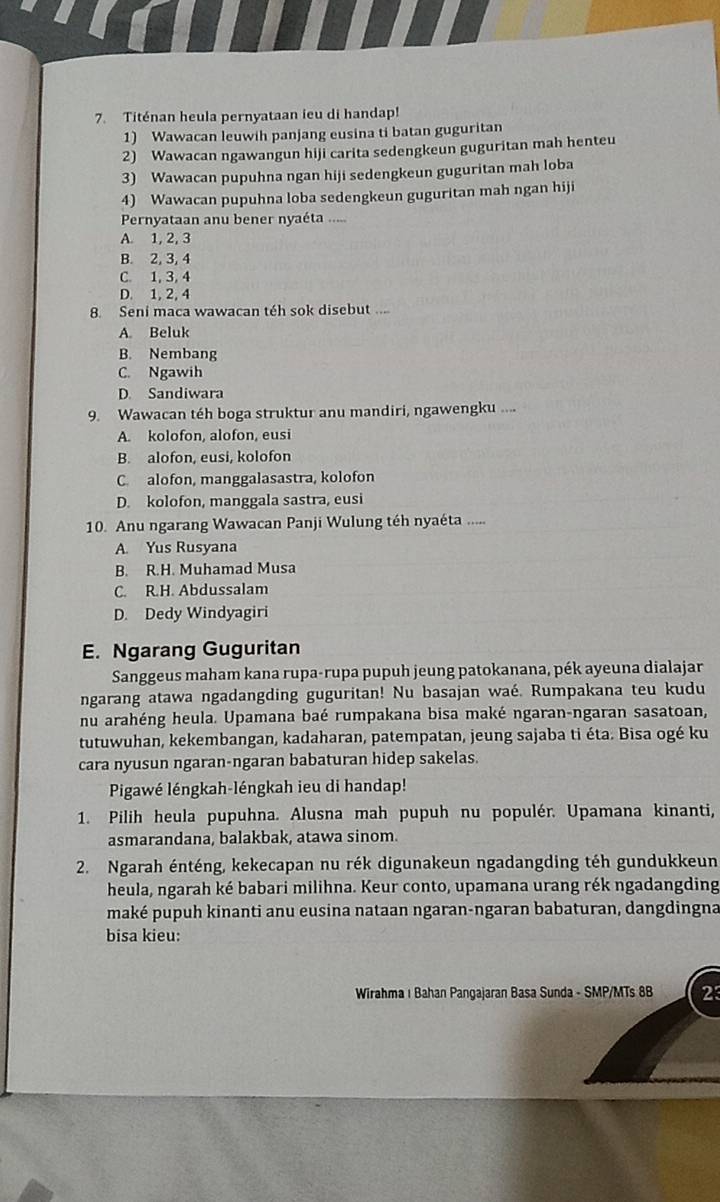 Titénan heula pernyataan ieu di handap!
1) Wawacan leuwih panjang eusina ti batan guguritan
2) Wawacan ngawangun hiji carita sedengkeun guguritan mah henteu
3) Wawacan pupuhna ngan hiji sedengkeun guguritan mah loba
4) Wawacan pupuhna loba sedengkeun guguritan mah ngan hiji
Pernyataan anu bener nyaéta .....
A. 1, 2, 3
B. 2, 3, 4
C. 1, 3, 4
D. 1, 2, 4
8. Seni maca wawacan téh sok disebut ....
A. Beluk
B. Nembang
C. Ngawih
D. Sandiwara
9. Wawacan téh boga struktur anu mandiri, ngawengku ....
A. kolofon, alofon, eusi
B. alofon, eusi, kolofon
C. alofon, manggalasastra, kolofon
D. kolofon, manggala sastra, eusi
10. Anu ngarang Wawacan Panji Wulung téh nyaéta .....
A. Yus Rusyana
B. R.H. Muhamad Musa
C. R.H. Abdussalam
D. Dedy Windyagiri
E. Ngarang Guguritan
Sanggeus maham kana rupa-rupa pupuh jeung patokanana, pék ayeuna dialajar
ngarang atawa ngadangding guguritan! Nu basajan waé. Rumpakana teu kudu
nu arahéng heula. Upamana baé rumpakana bisa maké ngaran-ngaran sasatoan,
tutuwuhan, kekembangan, kadaharan, patempatan, jeung sajaba ti éta. Bisa ogé ku
cara nyusun ngaran-ngaran babaturan hidep sakelas.
Pigawé léngkah-léngkah ieu di handap!
1. Pilih heula pupuhna. Alusna mah pupuh nu populér. Upamana kinanti,
asmarandana, balakbak, atawa sinom.
2. Ngarah énténg, kekecapan nu rék digunakeun ngadangding téh gundukkeun
heula, ngarah ké babari milihna. Keur conto, upamana urang rék ngadangding
maké pupuh kinanti anu eusina nataan ngaran-ngaran babaturan, dangdingna
bisa kieu:
Wirahma ı Bahan Pangajaran Basa Sunda - SMP/MTs 8B 23