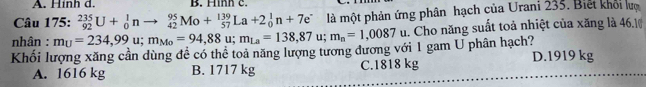 Hinh d. B. Hình c.
Câu 175: _(92)^(235)U+_0^(1nto _(42)^(95)Mo+_(57)^(139)La+2_0^1n+7e^-) là một phản ứng phân hạch của Urani 235. Biết khỏi lượ
nhân : m_U=234,99u; m_Mo=94,88u; m_La=138,87u; m_n=1,0087u lu. Cho năng suất toả nhiệt của xăng là 46.10
Khối lượng xăng cần dùng đề có thể toả năng lượng tương đương với 1 gam U phân hạch?
A. 1616 kg B. 1717 kg C. 1818 kg D. 1919 kg