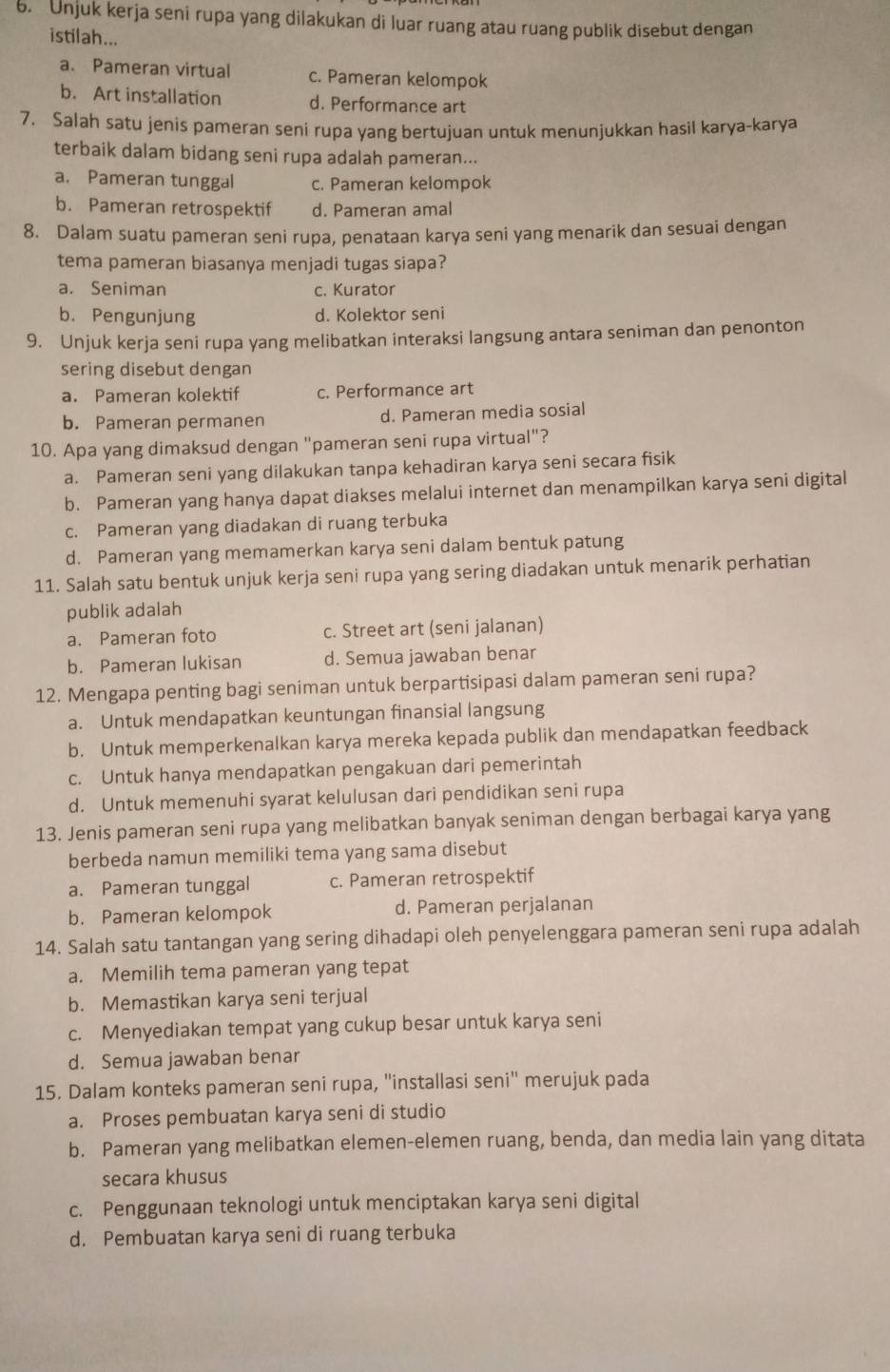 Unjuk kerja seni rupa yang dilakukan di luar ruang atau ruang publik disebut dengan
istilah...
a. Pameran virtual c. Pameran kelompok
b. Art installation d. Performance art
7. Salah satu jenis pameran seni rupa yang bertujuan untuk menunjukkan hasil karya-karya
terbaik dalam bidang seni rupa adalah pameran...
a. Pameran tunggal c. Pameran kelompok
b. Pameran retrospektif d. Pameran amal
8. Dalam suatu pameran seni rupa, penataan karya seni yang menarik dan sesuai dengan
tema pameran biasanya menjadi tugas siapa?
a. Seniman c. Kurator
b. Pengunjung d. Kolektor seni
9. Unjuk kerja seni rupa yang melibatkan interaksi langsung antara seniman dan penonton
sering disebut dengan
a. Pameran kolektif c. Performance art
b. Pameran permanen d. Pameran media sosial
10. Apa yang dimaksud dengan "pameran seni rupa virtual"?
a. Pameran seni yang dilakukan tanpa kehadiran karya seni secara fisik
b. Pameran yang hanya dapat diakses melalui internet dan menampilkan karya seni digital
c. Pameran yang diadakan di ruang terbuka
d. Pameran yang memamerkan karya seni dalam bentuk patung
11. Salah satu bentuk unjuk kerja seni rupa yang sering diadakan untuk menarik perhatian
publik adalah
a. Pameran foto c. Street art (seni jalanan)
b. Pameran lukisan d. Semua jawaban benar
12. Mengapa penting bagi seniman untuk berpartisipasi dalam pameran seni rupa?
a. Untuk mendapatkan keuntungan finansial langsung
b. Untuk memperkenalkan karya mereka kepada publik dan mendapatkan feedback
c. Untuk hanya mendapatkan pengakuan dari pemerintah
d. Untuk memenuhi syarat kelulusan dari pendidikan seni rupa
13. Jenis pameran seni rupa yang melibatkan banyak seniman dengan berbagai karya yang
berbeda namun memiliki tema yang sama disebut
a. Pameran tunggal c. Pameran retrospektif
b. Pameran kelompok d. Pameran perjalanan
14. Salah satu tantangan yang sering dihadapi oleh penyelenggara pameran seni rupa adalah
a. Memilih tema pameran yang tepat
b. Memastikan karya seni terjual
c. Menyediakan tempat yang cukup besar untuk karya seni
d. Semua jawaban benar
15. Dalam konteks pameran seni rupa, ''installasi seni'' merujuk pada
a. Proses pembuatan karya seni di studio
b. Pameran yang melibatkan elemen-elemen ruang, benda, dan media lain yang ditata
secara khusus
c. Penggunaan teknologi untuk menciptakan karya seni digital
d. Pembuatan karya seni di ruang terbuka