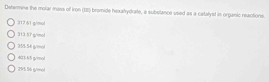 Determine the molar mass of iron (III) bromide hexahydrate, a substance used as a catalyst in organic reactions.
317.61 g/mol
313.57 g/mol
355.54 g/mol
403.65 g/mol
295.56 g/mol