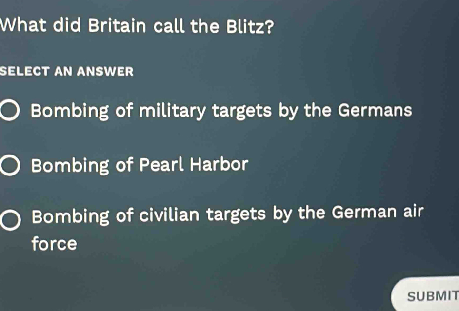 What did Britain call the Blitz?
SELECT AN ANSWER
Bombing of military targets by the Germans
Bombing of Pearl Harbor
Bombing of civilian targets by the German air
force
SUBMIT