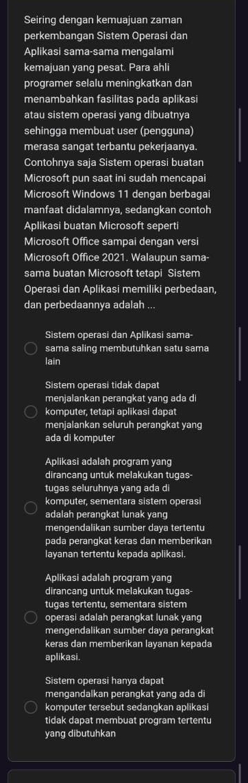 Seiring dengan kemuajuan zaman
perkembangan Sistem Operasi dan
Aplikasi sama-sama mengalami
kemajuan yang pesat. Para ahli
programer selalu meningkatkan dan
menambahkan fasilitas pada aplikasi
atau sistem operasi yang dibuatnya
sehingga membuat user (pengguna)
merasa sangat terbantu pekerjaanya.
Contohnya saja Sistem operasi buatan
Microsoft pun saat ini sudah mencapai
Microsoft Windows 11 dengan berbagai
manfaat didalamnya, sedangkan contoh
Aplikasi buatan Microsoft seperti
Microsoft Office sampai dengan versi
Microsoft Office 2021. Walaupun sama-
sama buatan Microsoft tetapi Sistem
Operasi dan Aplikasi memiliki perbedaan,
dan perbedaannya adalah ...
Sistem operasi dan Aplikasi sama-
sama saling membutuhkan satu sama
lain
Sistem operasi tidak dapat
menjalankan perangkat yang ada di
komputer, tetapi aplikasi dapat
menjalankan seluruh perangkat yang
ada di komputer
Aplikasi adalah program yang
dirancang untuk melakukan tugas-
tugas seluruhnya yang ada di
komputer, sementara sistem operasi
adalah perangkat lunak yang
mengendalikan sumber daya tertentu
pada perangkat keras dan memberikan
layanan tertentu kepada aplikasi.
Aplikasi adalah program yang
dirancang untuk melakukan tugas-
tugas tertentu, sementara sistem
operasi adalah perangkat lunak yang
mengendalikan sumber daya perangkat
keras dan memberikan layanan kepada
aplikasi.
Sistem operasi hanya dapat
mengandalkan perangkat yanq ada di
komputer tersebut sedangkan aplikasi
tidak dapat membuat program tertentu
yang dibutuhkan