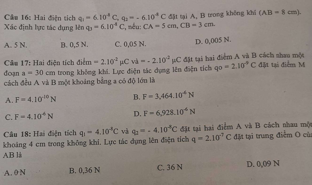 Hai điện tích q_1=6.10^(-8)C, q_2=-6.10^(-8)C đặt tại A, B trong không khí (AB=8cm). 
Xác định lực tác dụng lên q_3=6.10^(-8)C , nếu: CA=5cm, CB=3cm.
A. 5 N. B. 0,5 N. C. 0,05 N.
D. 0,005 N.
Câu 17: Hai điện tích dihat em=2.10^(-2)mu Cva=-2.10^(-2)mu C đặt tại hai điểm A và B cách nhau một
đoạn a=30cm trong không khí. Lực điện tác dụng lên điện tích qo=2.10^(-9)C đặt tại điểm M
cách đều A và B một khoảng bằng a có độ lớn là
A. F=4.10^(-10)N
B. F=3,464.10^(-6)N
C. F=4.10^(-6)N
D. F=6,928.10^(-6)N
Câu 18: Hai điện tích q_1=4.10^(-8)C và q_2=-4.10^(-8)C đặt tại hai điểm A và B cách nhau một
khoảng 4 cm trong không khí. Lực tác dụng lên điện tích q=2.10^(-7)C đặt tại trung điểm O của
AB là
A. 0N B. 0,36 N
C. 36 N D. 0,09 N