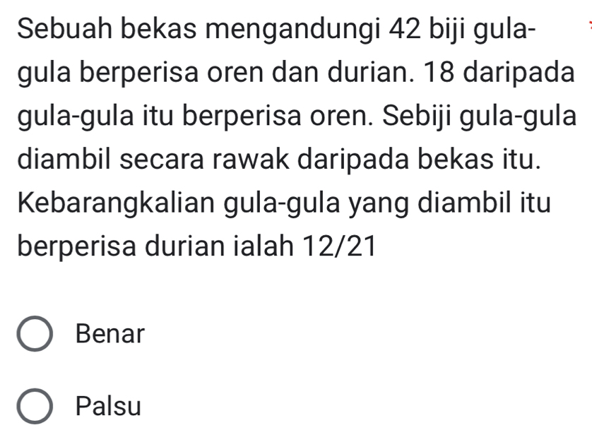 Sebuah bekas mengandungi 42 biji gula-
gula berperisa oren dan durian. 18 daripada
gula-gula itu berperisa oren. Sebiji gula-gula
diambil secara rawak daripada bekas itu.
Kebarangkalian gula-gula yang diambil itu
berperisa durian ialah 12/21
Benar
Palsu