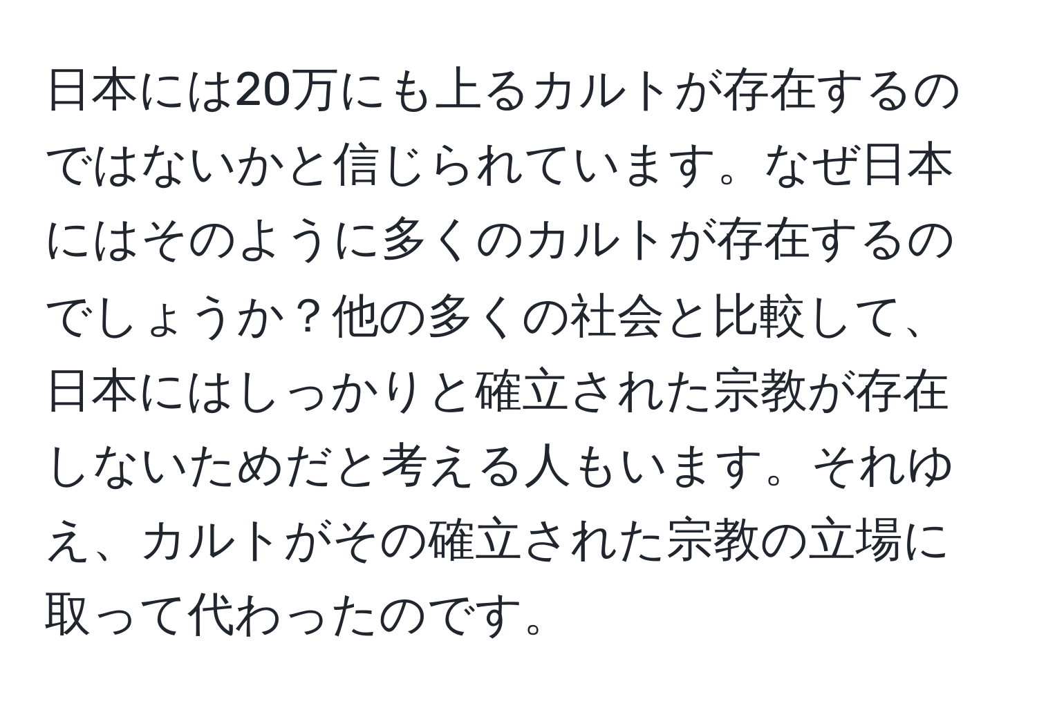 日本には20万にも上るカルトが存在するのではないかと信じられています。なぜ日本にはそのように多くのカルトが存在するのでしょうか？他の多くの社会と比較して、日本にはしっかりと確立された宗教が存在しないためだと考える人もいます。それゆえ、カルトがその確立された宗教の立場に取って代わったのです。