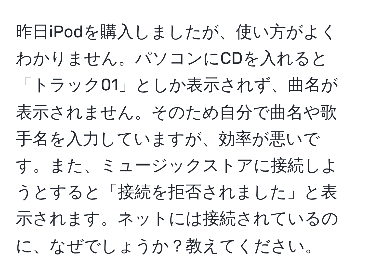 昨日iPodを購入しましたが、使い方がよくわかりません。パソコンにCDを入れると「トラック01」としか表示されず、曲名が表示されません。そのため自分で曲名や歌手名を入力していますが、効率が悪いです。また、ミュージックストアに接続しようとすると「接続を拒否されました」と表示されます。ネットには接続されているのに、なぜでしょうか？教えてください。