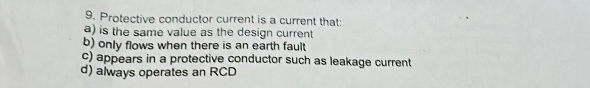 Protective conductor current is a current that:
a) is the same value as the design current
b) only flows when there is an earth fault
c) appears in a protective conductor such as leakage current
d) always operates an RCD