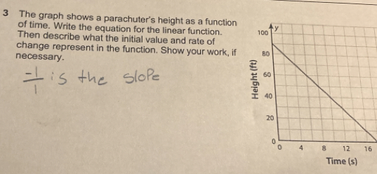 The graph shows a parachuter's height as a function 
of time. Write the equation for the linear function. 
Then describe what the initial value and rate of 
change represent in the function. Show your work, if 
necessary. 
6 
Time (s)