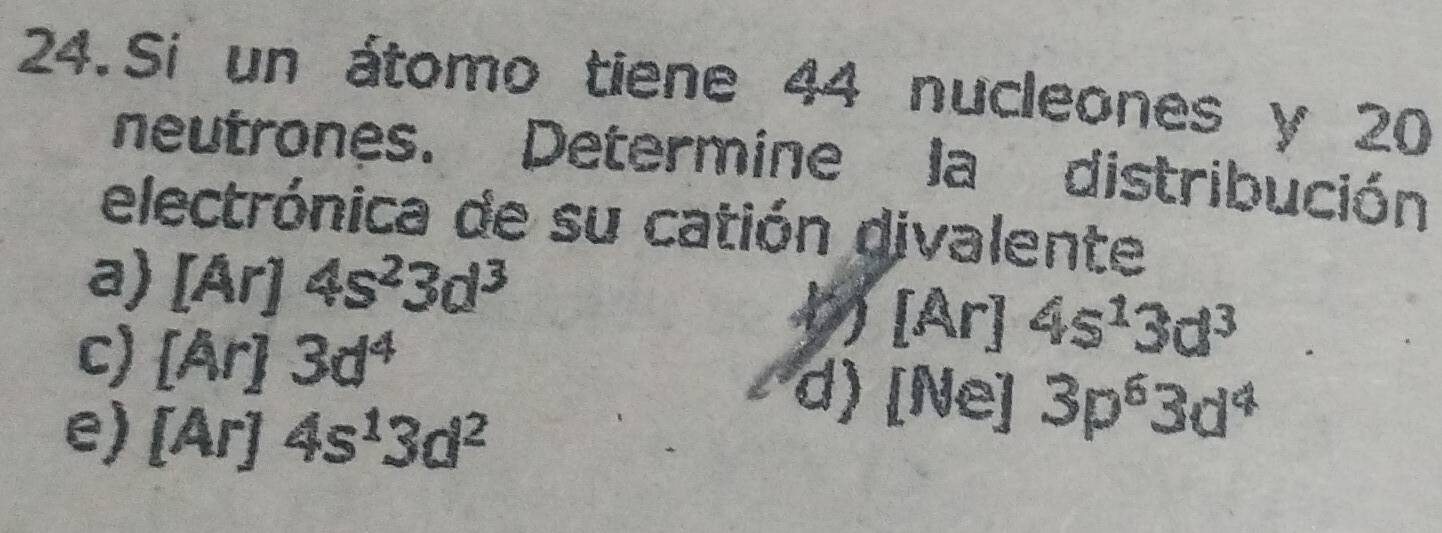 Si un átomo tiene 44 nucleones y 20
neutrones. Determine la distribución
electrónica de su catión divalente
a) [Ar]4s^23d^3 ) [Ar] 4s^13d^3
c) [Ar]3d^4 d) [Ne] 3p^63d^4
e) [Ar]4s^13d^2