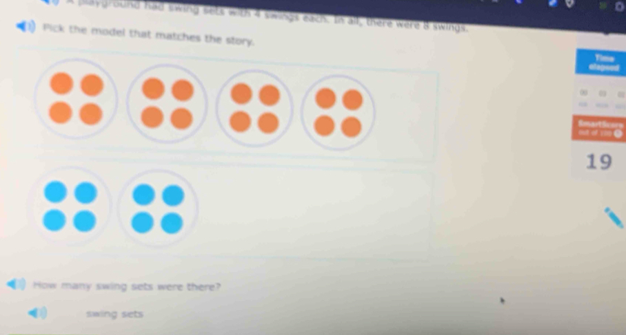 A playground had swing sets with 4 swings each. In all, there were 8 swings, 
Pick the model that matches the story. 
Time 
elepeod 
SmartSicore 
out of 100●
19 
How many swing sets were there? 
swing sets