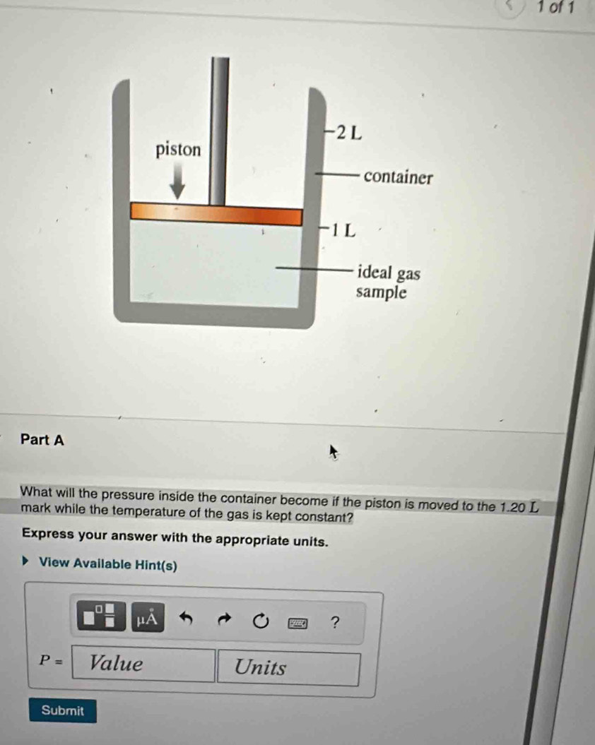 of1 
Part A 
What will the pressure inside the container become if the piston is moved to the 1.20 L
mark while the temperature of the gas is kept constant? 
Express your answer with the appropriate units. 
View Available Hint(s) 
μA 
?
P= Value Units 
Submit