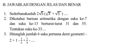 JAWABLAH DENGAN JELAS DAN BENAR 
1. Sederhanakanlah 2sqrt(5)(sqrt(3)+sqrt(5)).... 
2. Diketahui barisan aritmetika dengan suku ke -7
dan suku ke- 13 berturut-turut 31 dan 55. 
Tentukan suku ke -33.... 
3. Hitunglah jumlah 6 suku pertama deret geometri -
2+1- 1/2 + 1/4 -...