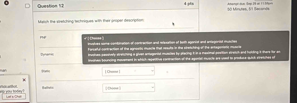 Attempt due: Sep 29 at 11:59pm
50 Minutes, 51 Seconds
Match the stretching techniques with their proper description: 
_ 
PNF √ [ Choose ] 
Involves some combination of contraction and relaxation of both agonist and antagonist muscles 
_Forceful contraction of the agnostic muscle that results in the stretching of the antagonistic muscle 
Dynamic Involves passively stretching a given antagonist muscles by placing it in a maximal position stretch and holding it there for an 
_ 
Involves bouncing movement in which repetitive contraction of the agonist muscle are used to produce quick stretches of 
nan Static [ Choose ] 
× 
_ 
VildcatBot. Ballistic [ Choose ] 
elp you today? 
Let's Chat