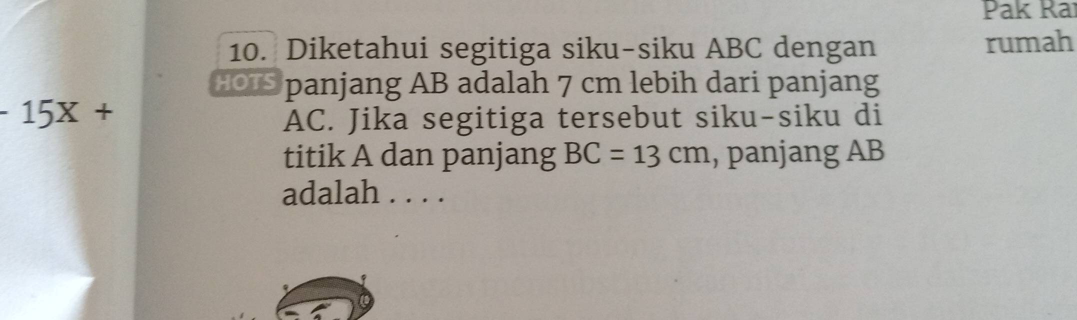 Pak Ra 
10. Diketahui segitiga siku-siku ABC dengan rumah 
HOUS panjang AB adalah 7 cm lebih dari panjang
-15X+
AC. Jika segitiga tersebut siku-siku di 
titik A dan panjang BC=13cm , panjang AB
adalah . . . .