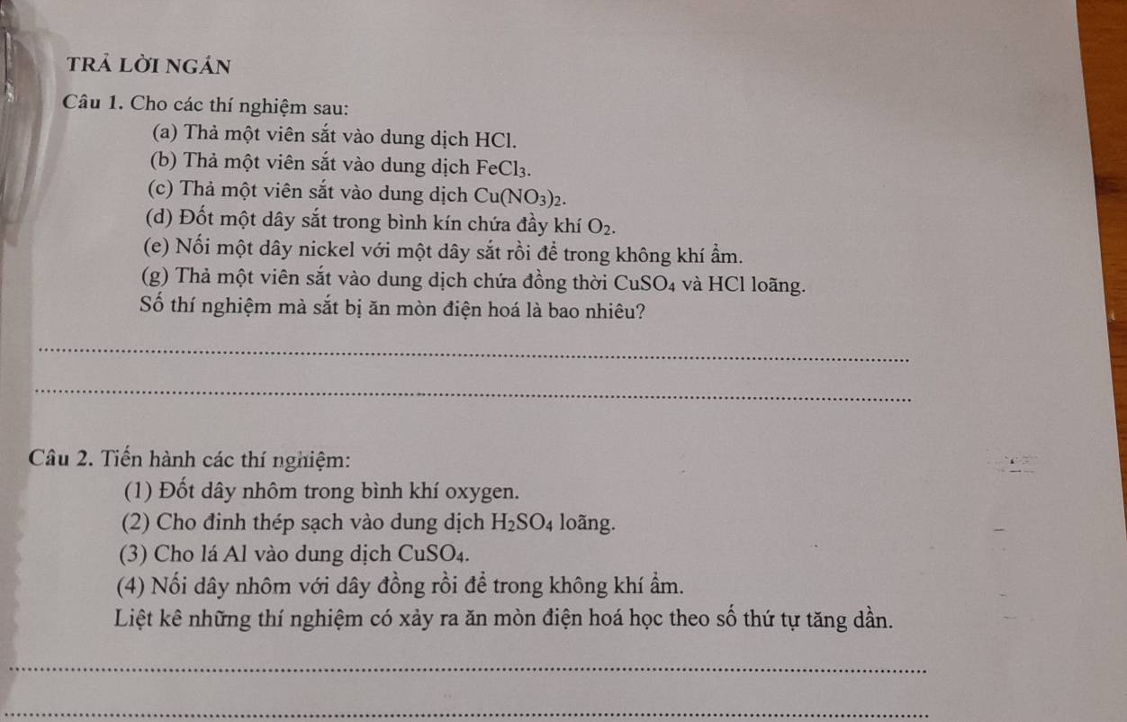 trả lời ngán 
Câu 1. Cho các thí nghiệm sau: 
(a) Thả một viên sắt vào dung dịch HCl. 
(b) Thả một viên sắt vào dung dịch FeCl₃. 
(c) Thả một viên sắt vào dung dịch Cu(NO_3) 2. 
(d) Đốt một dây sắt trong bình kín chứa đầy khí O_2. 
(e) Nối một dây nickel với một dây sắt rồi để trong không khí ẩm. 
(g) Thả một viên sắt vào dung dịch chứa đồng thời CuSO₄ và HCl loãng. 
Số thí nghiệm mà sắt bị ăn mòn điện hoá là bao nhiêu? 
_ 
_ 
Câu 2. Tiến hành các thí nghiệm: 
(1) Đốt dây nhôm trong bình khí oxygen. 
(2) Cho đinh thép sạch vào dung dịch H_2SO_4 loãng. 
(3) Cho lá Al vào dung dịch CuSO₄. 
(4) Nổi dây nhôm với dây đồng rồi để trong không khí ẩm. 
Liệt kê những thí nghiệm có xảy ra ăn mòn điện hoá học theo số thứ tự tăng dần. 
_ 
_