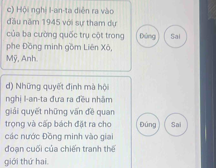 Hội nghị I-an-ta diễn ra vào 
đầu năm 1945 với sự tham dự 
của ba cường quốc trụ cột trong Đúng Sai 
phe Đồng minh gồm Liên Xô, 
Mỹ, Anh. 
d) Những quyết định mà hội 
nghị l-an-ta đưa ra đều nhằm 
giải quyết những vấn đề quan 
trọng và cấp bách đặt ra cho Đúng Sai 
các nước Đồng minh vào giai 
đoạn cuối của chiến tranh thế 
giới thứ hai.