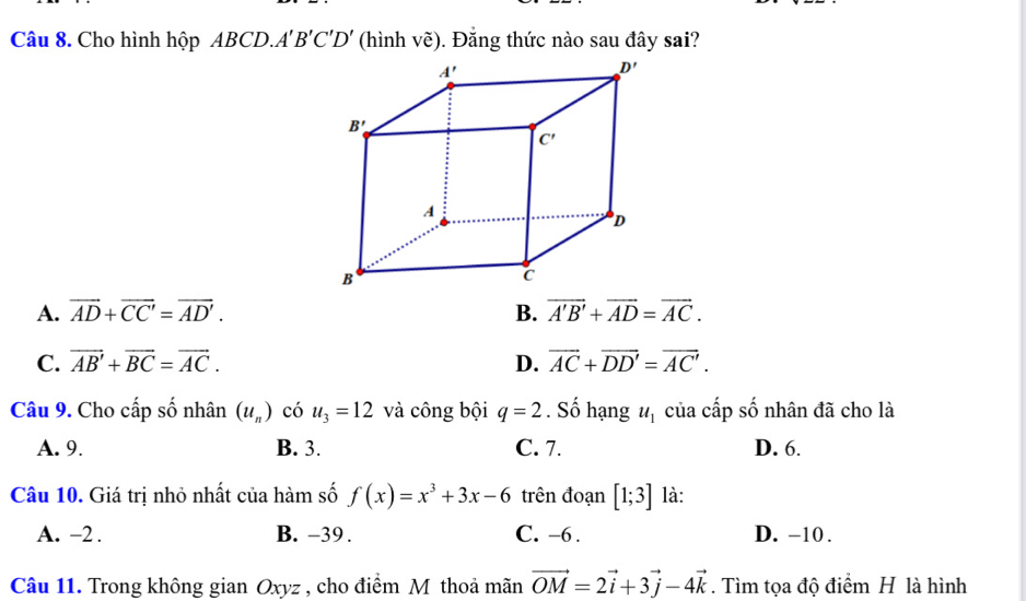 Cho hình hộp ABCD.. A'B'C'D' (hình vẽ). Đăng thức nào sau đây sai?
A. vector AD+vector CC'=vector AD'. B. vector A'B'+vector AD=vector AC.
C. vector AB'+vector BC=vector AC. D. vector AC+vector DD'=vector AC'.
Câu 9. Cho cấp số nhân (u_n) có u_3=12 và công bội q=2. Số hạng u_1 của cấp số nhân đã cho là
A. 9. B. 3. C. 7. D. 6.
Câu 10. Giá trị nhỏ nhất của hàm số f(x)=x^3+3x-6 trên đoạn [1;3] là:
A. -2 . B. -39 . C. -6 . D. -10 .
Câu 11. Trong không gian Oxyz , cho điểm Mỹ thoả mãn vector OM=2vector i+3vector j-4vector k. Tìm tọa độ điểm H là hình