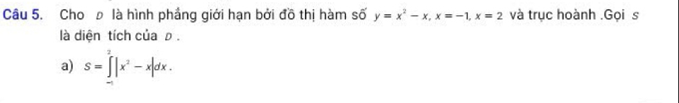 Choρ là hình phẳng giới hạn bởi đồ thị hàm số y=x^2-x, x=-1, x=2 và trục hoành .Gọi s 
là diện tích của ρ. 
a) S=∈tlimits _(-1)^2|x^2-x|dx.