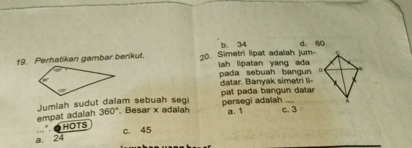 b. 34 d. 60
19. Perhatikan gambar berikut. 20. Simetri lipat adalah jum-
lah lipatan yang ada
pada sebuah bangun 
datar. Banyak simetri li-
pat pada bangun datar
Jumlah sudut dalam sebuah segi persegi adalah _
empat adalah 360°. Besar x adalah a. 1 c. 3
。 HOTS
a. 24 c. 45