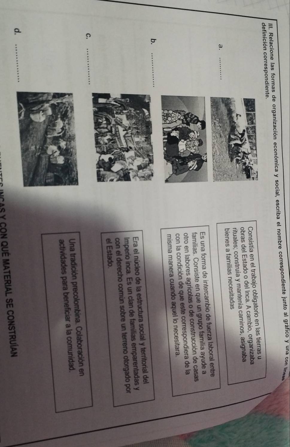 Relacione las formas de organización económica y social, escriba el nombre correspondiente junto al gráfico y una con líneas
definición correspondiente.
Consistía en el trabajo obligatorio en las tierras u
obras del Estado o del Inca. A cambio, organizaba
a. _rituales; construía y mantenía caminos, asignaba
bienes a familias necesitadas
Es una forma de intercambio de fuerza laboral entre
familias. Consiste en que un grupo familia ayude a
otro en labores agrícolas o de construcción de casas
con la condición de que este correspondiera de la
misma manera cuando aquel lo necesitara.
b._
Era el núcleo de la estructura social y territorial del
Imperio inca. Es un clan de familias emparentadas y
con el derecho común sobre un terreno otorgado por
el Estado.
C.
_
Una tradición precolombina. Colaboración en
actividades para beneficiar a la comunidad.
d._
INcAs y con qué material se construían