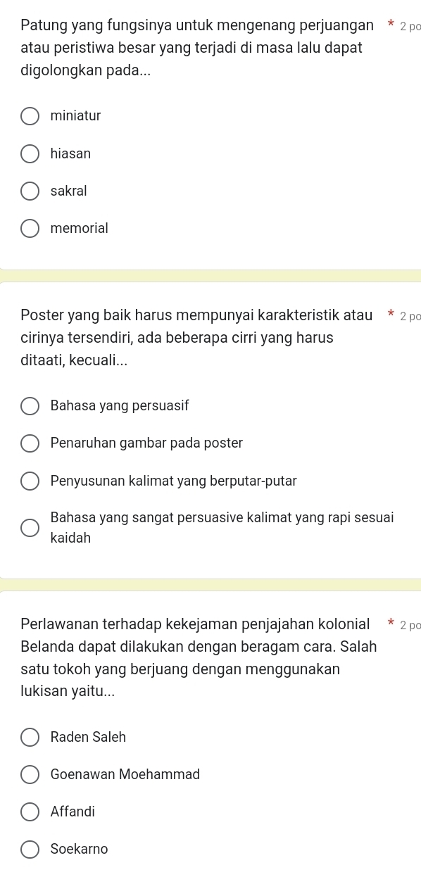 Patung yang fungsinya untuk mengenang perjuangan * 2 pc
atau peristiwa besar yang terjadi di masa lalu dapat
digolongkan pada...
miniatur
hiasan
sakral
memorial
Poster yang baik harus mempunyai karakteristik atau * 2 po
cirinya tersendiri, ada beberapa cirri yang harus
ditaati, kecuali...
Bahasa yang persuasif
Penaruhan gambar pada poster
Penyusunan kalimat yang berputar-putar
Bahasa yang sangat persuasive kalimat yang rapi sesuai
kaidah
Perlawanan terhadap kekejaman penjajahan kolonial * 2 po
Belanda dapat dilakukan dengan beragam cara. Salah
satu tokoh yang berjuang dengan menggunakan
lukisan yaitu...
Raden Saleh
Goenawan Moehammad
Affandi
Soekarno