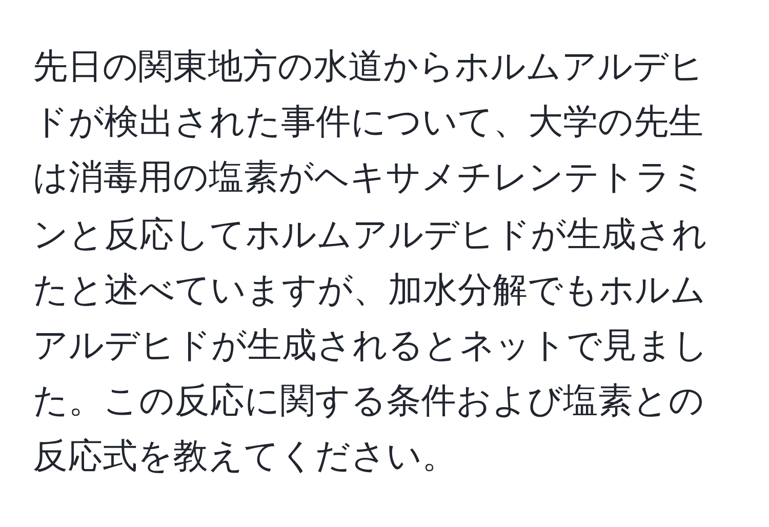 先日の関東地方の水道からホルムアルデヒドが検出された事件について、大学の先生は消毒用の塩素がヘキサメチレンテトラミンと反応してホルムアルデヒドが生成されたと述べていますが、加水分解でもホルムアルデヒドが生成されるとネットで見ました。この反応に関する条件および塩素との反応式を教えてください。