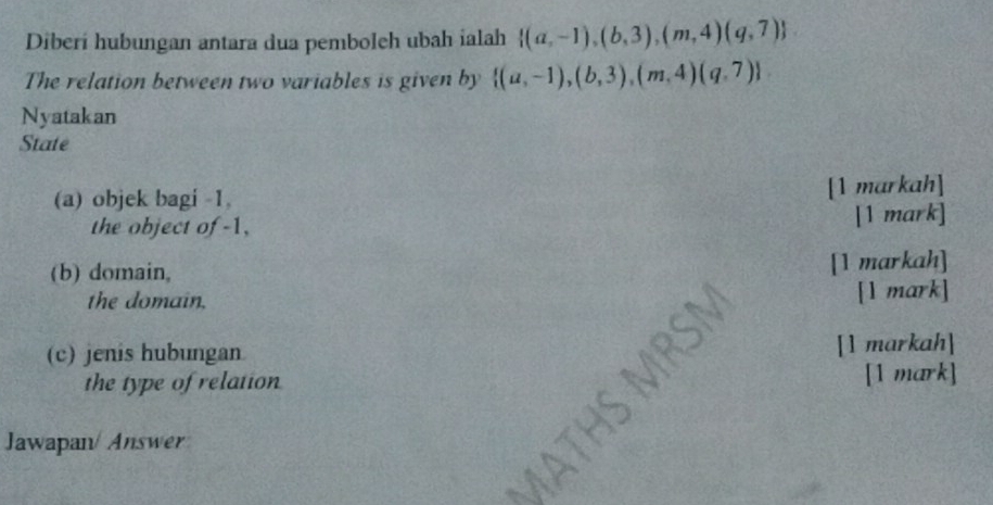 Diberi hubungan antara dua pemboleh ubah ialah  (a,-1),(b,3),(m,4)(q,7)
The relation between two variables is given by  (a,-1),(b,3),(m,4)(q,7)
Nyatakan
State
(a) objek bagi -1, [1 markah]
the object of -1, [1 mark]
(b) domain,
[1 markah]
the domain.
[l mark]
(c) jenis hubungan [1 markah]
the type of relation [1 mark]
Jawapan/ Answer