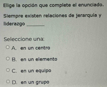 Elige la opción que complete el enunciado.
Siempre existen relaciones de jerarquía y
liderazgo_
Seleccione una:
A. en un centro
B. en un elemento
C. en un equipo
D. en un grupo