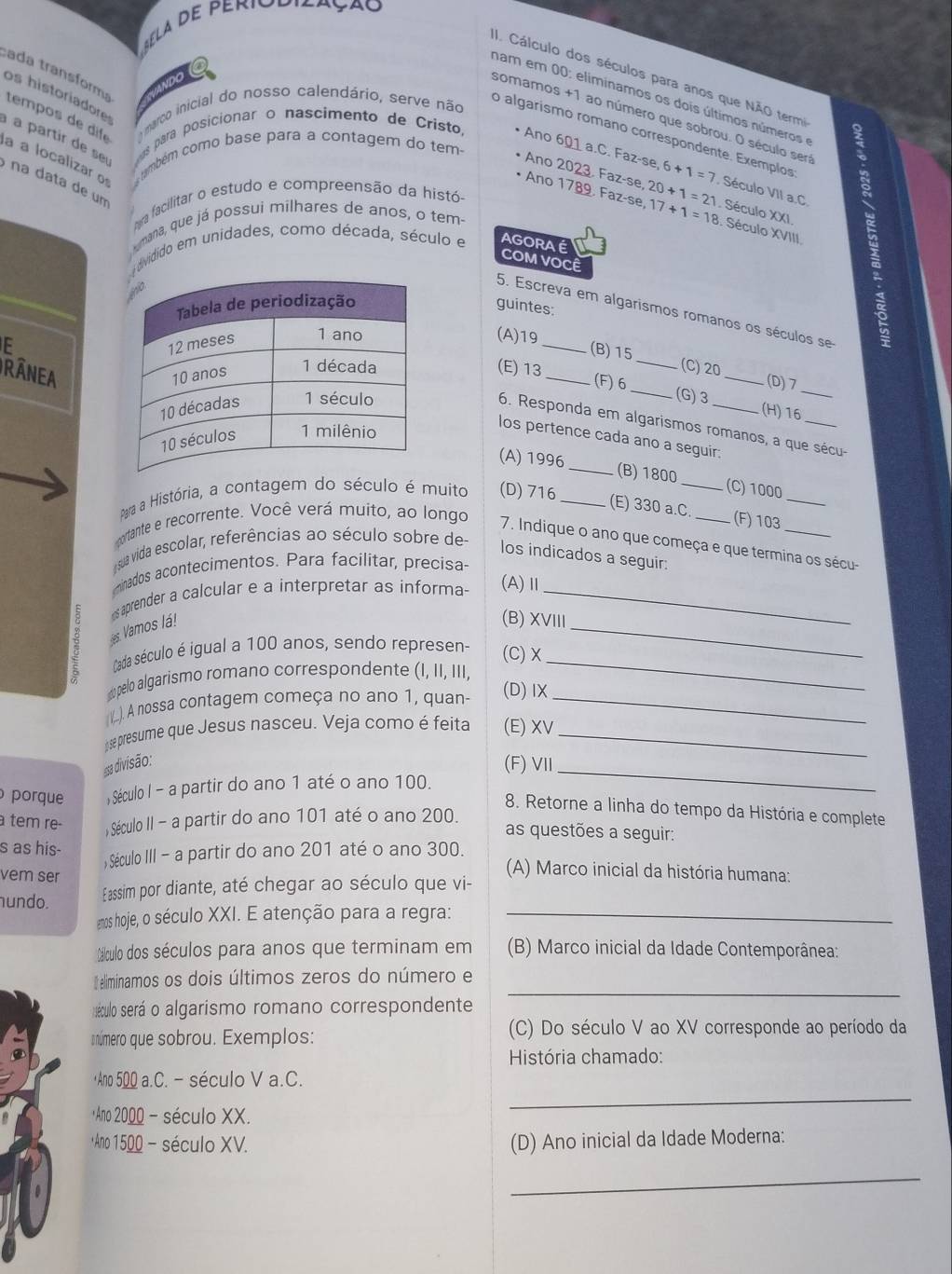 Cálculo dos séculos para anos que NÃO termi 2
ad 
os historiadore
cada transform tempos de dife
nam em 00: eliminamos os dois últimos números e
marco inicial do nosso calendário, serve não
somamos +1 ao número que sobrou. O século seri
o algarísmo romano correspondente. Exemplos
a a localizar o  também como base para a contagem do tem-
à à partir de se  as para posicionar o nascimento de Cristo, Ano 601 a.C. Faz Ano 2023. Faz-se se,6+1=7 Século VII a.C
na data de um
Ano 1789. Faz-se e,20+1=21 2,17+1=18 Século XXI . Século XVIII. 1
ga facilitar o estudo e compreensão da histó-
mana, que já possui milhares de anos, o tem-
dvidido em unidades, como década, século e AGORAE
COM VOCÊ
guintes:
5. Escreva em algarismos romanos os séculos se
F
(A)19
(B)15 __(D)7
RANEA(E) 13_
(C) 20
(F)6 _(G)3 (H)16_
6. Responda em algarismos romanos, a que sécu-
los pertence cada ano a seguir:
(A) 1996 _(B)1800 _(C) 1000
Para a História, a contagem do século é muito (D)716_
(E) 330 a.C.
_
cortante e recorrente. Você verá muito, ao longo _(F) 103_
7. Indique o ano que começa e que termina os sécu-
sua vida escolar, referências ao século sobre de
los indicados a seguir:
minados acontecimentos. Para facilitar, precisa
s aprender a calcular e a interpretar as informa- (A)Ⅱ_
es Vamos lá!
_
(B) XVIII
Cada século é igual a 100 anos, sendo represen- (C) X_
opelo algarismo romano correspondente (I, II, III,
(L). A nossa contagem começa no ano 1, quan- (D)IX_
se presume que Jesus nasceu. Veja como é feita (E) XV_
#a divisão:
(F) VII_
porque , Século I - a partir do ano 1 até o ano 100.
8. Retorne a linha do tempo da História e complete
tem re
, Século II - a partir do ano 101 até o ano 200.
as questões a seguir:
, Século III - a partir do ano 201 até o ano 300.
s as his- (A) Marco inicial da história humana:
vem ser
hundo. Eassim por diante, até chegar ao século que vi-
emos hoje, o século XXI. E atenção para a regra:_
Cálculo dos séculos para anos que terminam em (B) Marco inicial da Idade Contemporânea:
eliminamos os dois últimos zeros do número e
éculo será o algarismo romano correspondente
_
snúmero que sobrou. Exemplos: (C) Do século V ao XV corresponde ao período da
História chamado:
Ano 500 a.C. - século V a.C.
*Ano 2000 - século XX.
_
Ano 1500 - século XV. (D) Ano inicial da Idade Moderna:
_