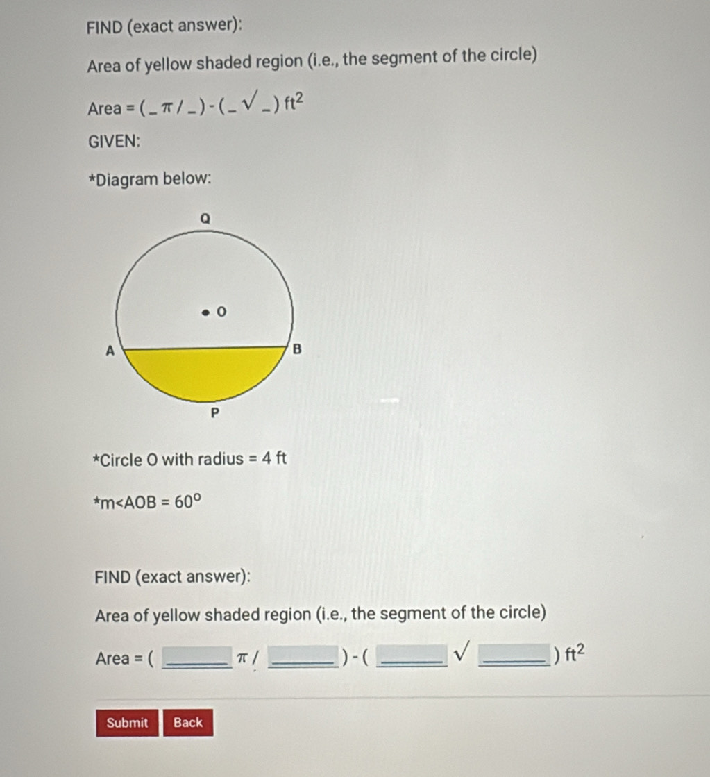 FIND (exact answer): 
Area of yellow shaded region (i.e., the segment of the circle) 
Area =(_ π /_ )-(_ sqrt(_ ))ft^2 _ 
GIVEN: 
*Diagram below: 
*Circle O with radius =4ft^*m
FIND (exact answer): 
Area of yellow shaded region (i.e., the segment of the circle) 
sqrt()
Area = ( _ π / _ ) - ( _ _ ) ft^2
Submit Back