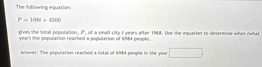 The following equation:
P=108t+4500
gives the total population, P, of a small city t years after 1968. Use the equation to determine when (what
year) the population reached a population of 6984 people. 
Answer: The population reached a total of 6984 people in the year