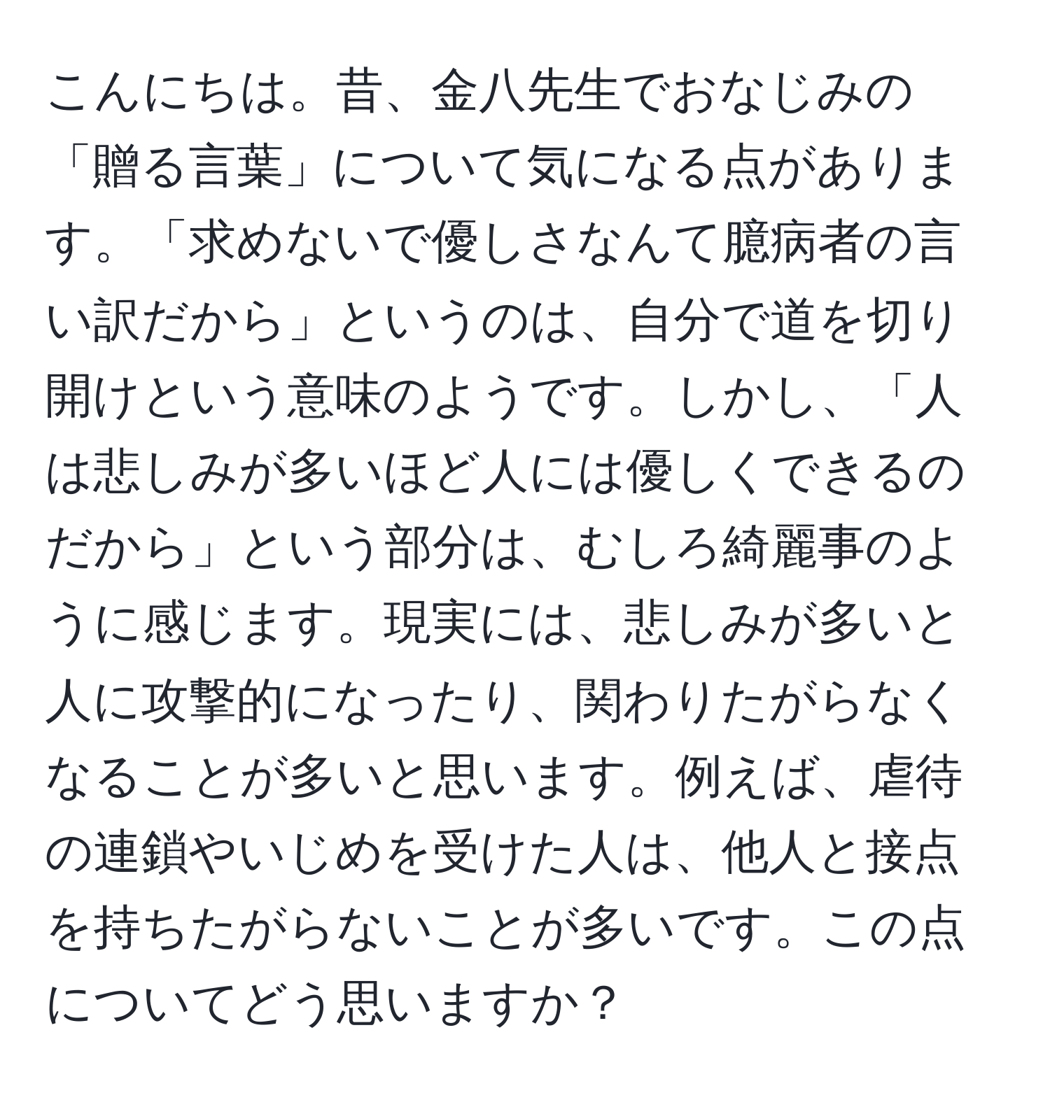 こんにちは。昔、金八先生でおなじみの「贈る言葉」について気になる点があります。「求めないで優しさなんて臆病者の言い訳だから」というのは、自分で道を切り開けという意味のようです。しかし、「人は悲しみが多いほど人には優しくできるのだから」という部分は、むしろ綺麗事のように感じます。現実には、悲しみが多いと人に攻撃的になったり、関わりたがらなくなることが多いと思います。例えば、虐待の連鎖やいじめを受けた人は、他人と接点を持ちたがらないことが多いです。この点についてどう思いますか？