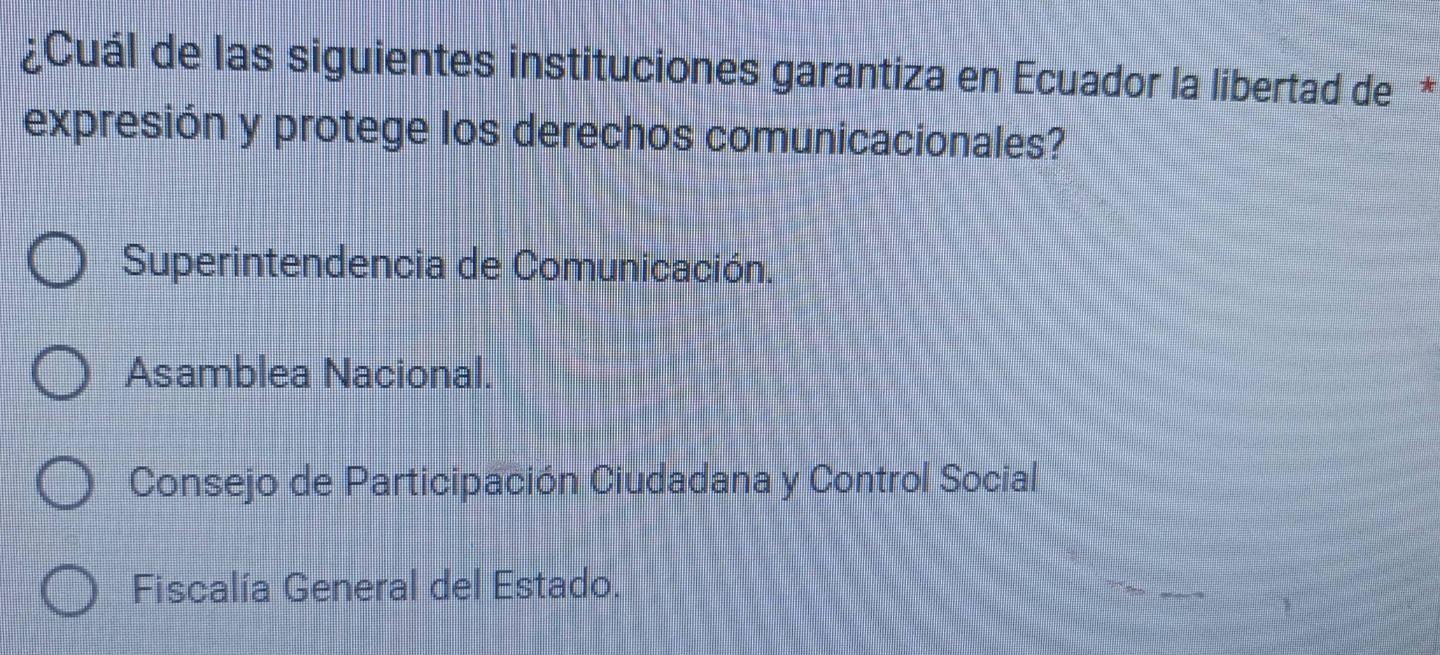 ¿Cuál de las siguientes instituciones garantiza en Ecuador la libertad de*
expresión y protege los derechos comunicacionales?
Superintendencia de Comunicación.
Asamblea Nacional.
Consejo de Participación Ciudadana y Control Social
Fiscalía General del Estado.