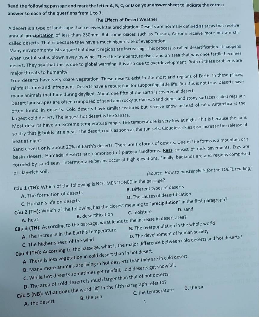 Read the following passage and mark the letter A, B, C, or D on your answer sheet to indicate the correct
answer to each of the questions from 1 to 7.
The Effects of Desert Weather
A desert is a type of landscape that receives little precipitation. Deserts are normally defined as areas that receive
annual precipitation of less than 250mm. But some places such as Tucson, Arizona receive more but are still
called deserts. That is because they have a much higher rate of evaporation.
Many environmentalists argue that desert regions are increasing. This process is called desertification. It happens
when useful soil is blown away by wind. Then the temperature rises, and an area that was once fertile becomes
desert. They say that this is due to global warming. It is also due to overdevelopment. Both of these problems are
major threats to humanity.
True deserts have very spare vegetation. These deserts exist in the most arid regions of Earth. In these places,
rainfall is rare and infrequent. Deserts have a reputation for supporting little life. But this is not true. Deserts have
many animals that hide during daylight. About one fifth of the Earth is covered in desert.
Desert landscapes are often composed of sand and rocky surfaces. Sand dunes and stony surfaces called regs are
often found in deserts. Cold deserts have similar features but receive snow instead of rain. Antarctica is the
largest cold desert. The largest hot desert is the Sahara.
Most deserts have an extreme temperature range. The temperature is very low at night. This is because the air is
so dry that it holds little heat. The desert cools as soon as the sun sets. Cloudless skies also increase the release of
heat at night.
Sand covers only about 20% of Earth's deserts. There are six forms of deserts. One of the forms is a mountain or a
basin desert. Hamada deserts are comprised of plateau landforms. Regs consist of rock pavements. Ergs are
formed by sand seas. Intermontane basins occur at high elevations. Finally, badlands are arid regions comprised
of clay-rich soil.
(Source: How to master skills for the TOEFL reading)
Câu 1 (TH): Which of the following is NOT MENTIONED in the passage?
A. The formation of deserts B. Different types of deserts
C. Human's life on deserts D. The causes of desertification
Câu 2 (TH): Which of the following has the closest meaning to "precipitation".in the first paragraph?
A. heat B. desertification C. moisture D. sand
Câu 3 (TH): According to the passage, what leads to the increase in desert area?
A. The increase in the Earth's temperature B. The overpopulation in the whole world
C. The higher speed of the wind D. The development of human society
Câu 4 (TH): According to the passage, what is the major difference between cold deserts and hot deserts?
A. There is less vegetation in cold desert than in hot desert.
B. Many more animals are living in hot desserts than they are in cold desert.
C. While hot deserts sometimes get rainfall, cold deserts get snowfall.
D. The area of cold deserts is much larger than that of hot deserts.
Câu 5 (NB): What does the word 'it'' in the fifth paragraph refer to?
A. the desert B. the sun C. the temperature D. the air
1