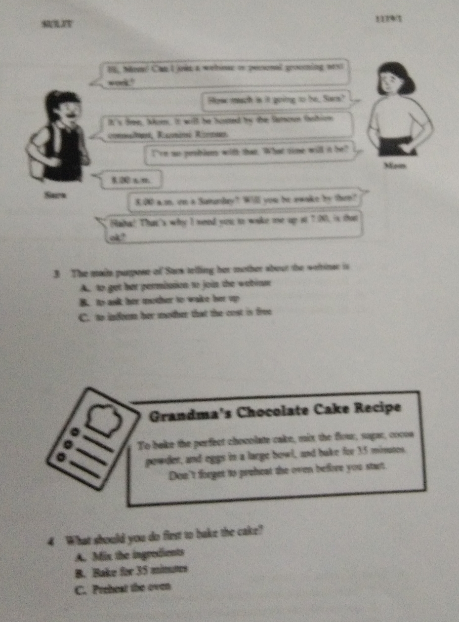 SULIT 11791
1l, Mom! Can I jown a wehmac o pessonal grooming next
wnd"
How mach is it going to be. Sars?
It 's fre, Aon. It will be hated to the femoun ftion
consuînt, Rammi Rizman
I're so peoblum with that. What time will it be?
Mem
2 am
Sare
8.00 a.m, on a Sumurday? Will you be swake by then?
Haha! That's why I need you to wake me up st 7.00, is that
ok ?
3 The main purpose of Sars telling her mother about the wehinar is
A. to get her permission to join the webinar
B. to as her mother to wake her up
C. to infer her mother that the cost is free
Grandma's Chocolate Cake Recipe
To bake the perfect chocolate cake, mix the flour, sagar, cocon
powder, and eggs in a large bowl, and bake for 35 minutes,
Don't forget to preheat the oven before you start.
4 What should you do first to bake the cake?
A. Mis the ingredients
B. Bake for 35 minums
C. Preheat the oven