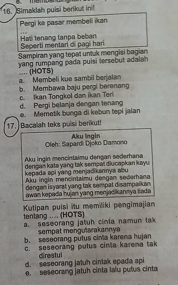 membanding
16. Simaklah puisi berikut ini!
Pergi ke pasar membeli ikan
Hati tenang tanpa beban
Seperti mentari di pagi hari
Sampiran yang tepat untuk mengisi bagian
yang rumpang pada puisi tersebut adalah 
.... (HOTS)
a. Membeli kue sambil berjalan
b. Membawa baju pergi berenang
c. Ikan Tongkol dan ikan Teri
d. Pergi belanja dengan tenang
e. Memetik bunga di kebun tepi jalan
17. ) Bacalah teks puisi berikut!
Aku Ingin
Oleh: Sapardi Djoko Damono
Aku ingin mencintaimu dengan sederhana
dengan kata yang tak sempat diucapkan kayu
kepada api yang menjadikannya abu
Aku ingin mencintaimu dengan sederhana
dengan isyarat yang tak sempat disampaikan
awan kepada hujan yang menjadikannya tiada
Kutipan puisi itu memiliki pengimajian
tentang ... (HOTS)
a. seseorang jatuh cinta namun tak
sempat mengutarakannya
b. seseorang putus cinta karena hujan
c. seseorang putus cinta karena tak
direstui
d. seseorang jatuh cintak epada api
e. seseorang jatuh cinta lalu putus cinta