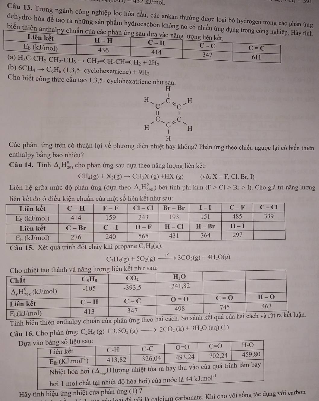 11)-432K kJ/mol.
x)-391
Câu 13. Trong ngành công nghiệp lọc hóa dầu, các ankan thường được loại bỏ hydrogen trong các phản ứng
dehydro hóa đề tao ra những sản phẩm hydrocacbon không no có nhiều ứng dụng trong c
biến thiên anthalpy chuẩn của
(b) 6CH_4to C_6H_6(1,3,5 - cyclohexatriene) +9H_2
Cho biết công thức cấu tạo 1,3,5- cyclohexatriene như sau:
Các phản ứng trên có thuận lợi về phương diện nhiệt hay không? Phản ứng theo chiều ngược lại có biến thiên
enthalpy bằng bao nhiêu?
Câu 14. Tính △ _rH_(298)^o cho phản ứng sau dựa theo năng lượng liên kết:
CH_4(g)+X_2(g)to CH_3X(g)+HX (g) (với X=F,Cl,Br,I)
Liên hệ giữa mức độ phản ứng (dựa theo △ _rH_(298)^o) bởi tính phi kim(F>Cl>Br>I).  Cho giá trị năng lượng
liên kết đo ở điều kiện chuẩn của một số liên kết như sau:
Câu 15. Xét quá trình đốt cháy khí propane C_3H_8(g):
C_3H_8(g)+5O_2(g)xrightarrow f3C3CO_2(g)+4H_2O(g)
Tính biến thiên enthalpy chuần của phản ứng theo hai cách.
Câu 16. Cho phản ứng: C_2H_6(g)+3,5O_2(g)_  2CO_2(k)+3H_2O (aq) (1)
Hãy tính hiệu ứng nhiệt của phản ứng (1) ?
h của các loại đá vôi là calcium carbonate. Khi cho vôi sống tác dụng với carbon