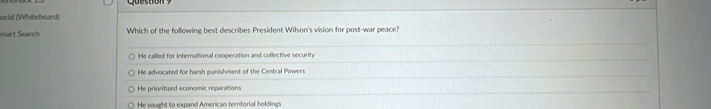 ucid (Whiteboard)
mart Search Which of the following best describes President Wilson's vision for post-war peace?
He called for international cooperation and collective security
He advocated for harsh punishment of the Central Powers
He prioritized economic reparations
He sought to expand American territorial holdings